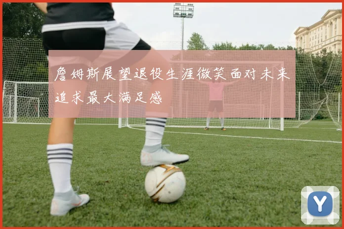 詹姆斯展望退役生涯微笑面对未来追求最大满足感
