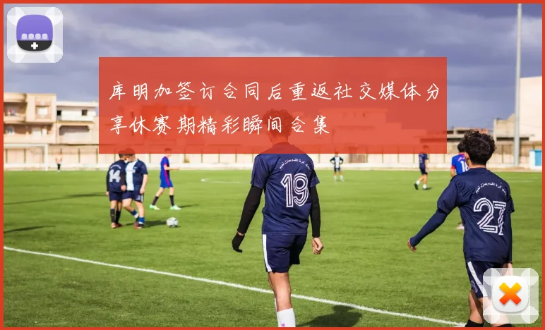 库明加签订合同后重返社交媒体分享休赛期精彩瞬间合集