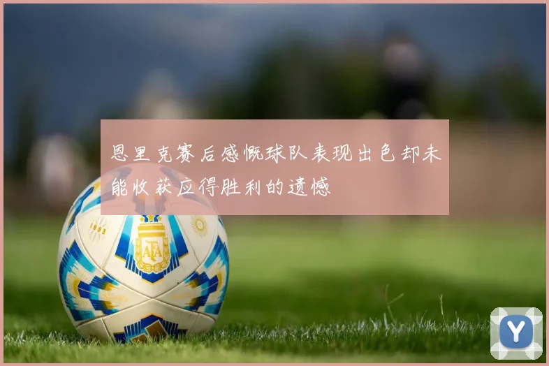 恩里克赛后感慨球队表现出色却未能收获应得胜利的遗憾