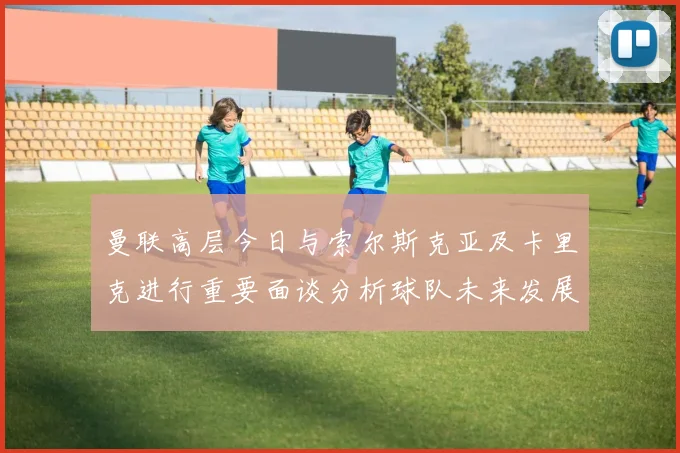 曼联高层今日与索尔斯克亚及卡里克进行重要面谈分析球队未来发展方向