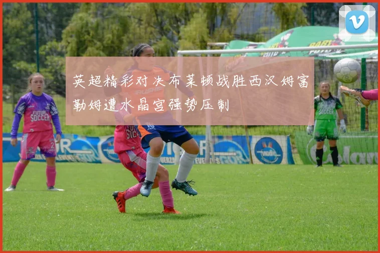 英超精彩对决布莱顿战胜西汉姆富勒姆遭水晶宫强势压制