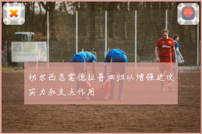 切尔西急需德拉普回归以增强进攻实力和支点作用