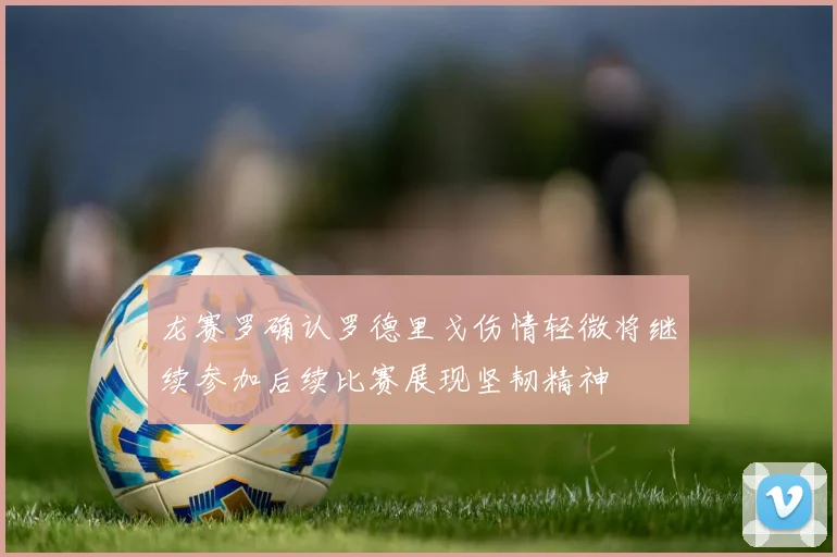 龙赛罗确认罗德里戈伤情轻微将继续参加后续比赛展现坚韧精神