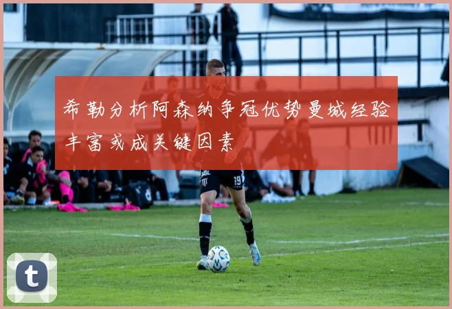 希勒分析阿森纳争冠优势曼城经验丰富或成关键因素