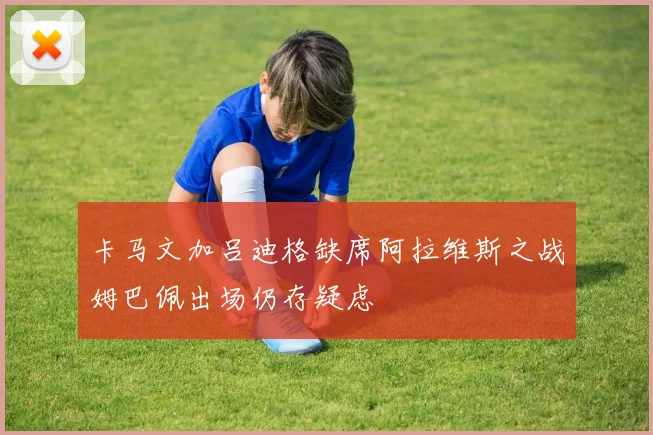 卡马文加吕迪格缺席阿拉维斯之战姆巴佩出场仍存疑虑