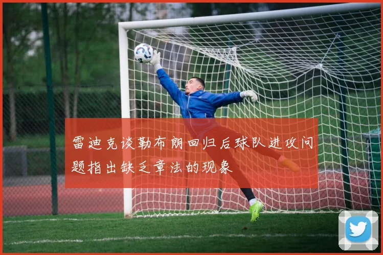 雷迪克谈勒布朗回归后球队进攻问题指出缺乏章法的现象