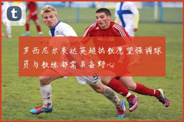 罗西尼尔表达英超执教愿望强调球员与教练都需具备野心