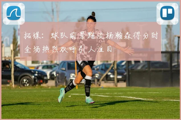 拓媒：球队前景黯淡杨瀚森得分时全场热烈欢呼引人注目