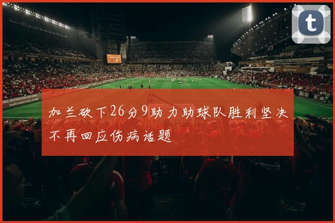 加兰砍下26分9助力助球队胜利坚决不再回应伤病话题