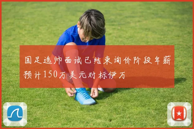 国足选帅面试已结束询价阶段年薪预计150万美元对标伊万
