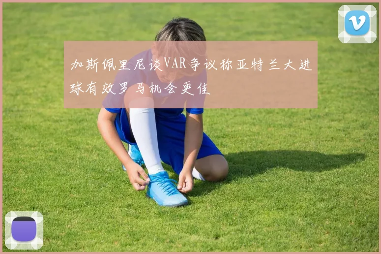 加斯佩里尼谈VAR争议称亚特兰大进球有效罗马机会更佳
