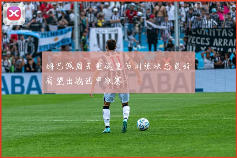 姆巴佩周五重返皇马训练状态良好有望出战西甲联赛