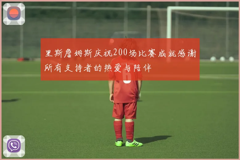 里斯詹姆斯庆祝200场比赛成就感谢所有支持者的热爱与陪伴
