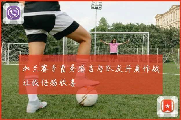 加兰赛季首秀感言与队友并肩作战让我倍感欣喜