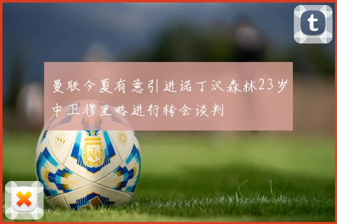 曼联今夏有意引进诺丁汉森林23岁中卫穆里略进行转会谈判