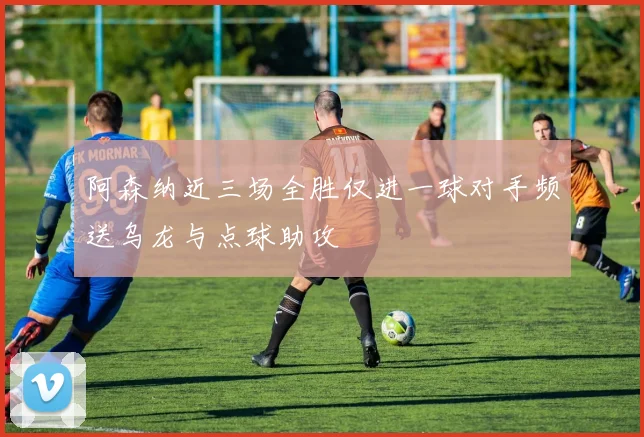 阿森纳近三场全胜仅进一球对手频送乌龙与点球助攻