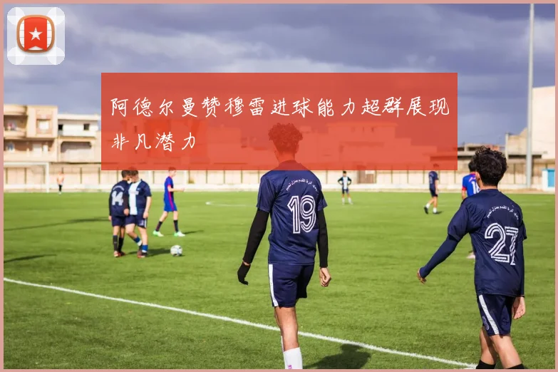 阿德尔曼赞穆雷进球能力超群展现非凡潜力