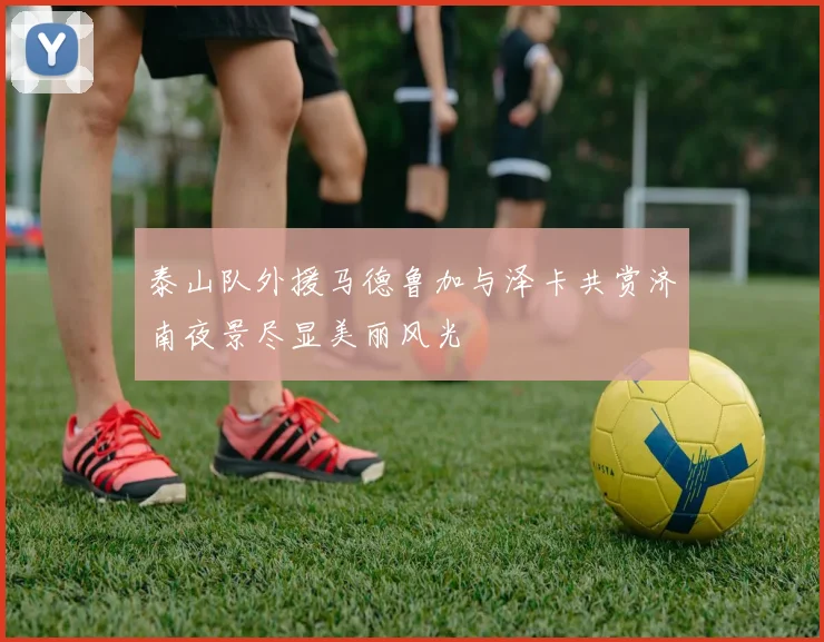 泰山队外援马德鲁加与泽卡共赏济南夜景尽显美丽风光
