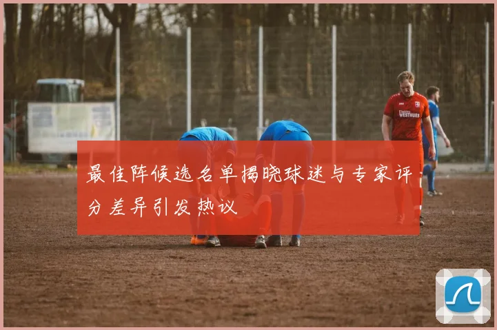 最佳阵候选名单揭晓球迷与专家评分差异引发热议