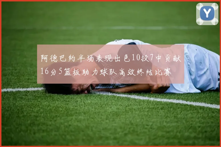 阿德巴约半场表现出色10投7中贡献16分5篮板助力球队高效终结比赛