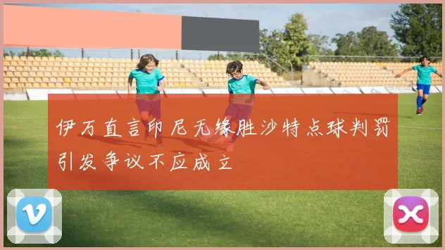 伊万直言印尼无缘胜沙特点球判罚引发争议不应成立