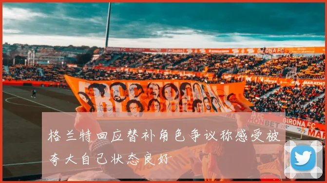 格兰特回应替补角色争议称感受被夸大自己状态良好
