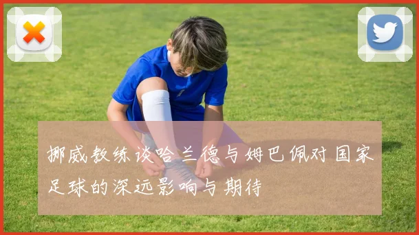 挪威教练谈哈兰德与姆巴佩对国家足球的深远影响与期待