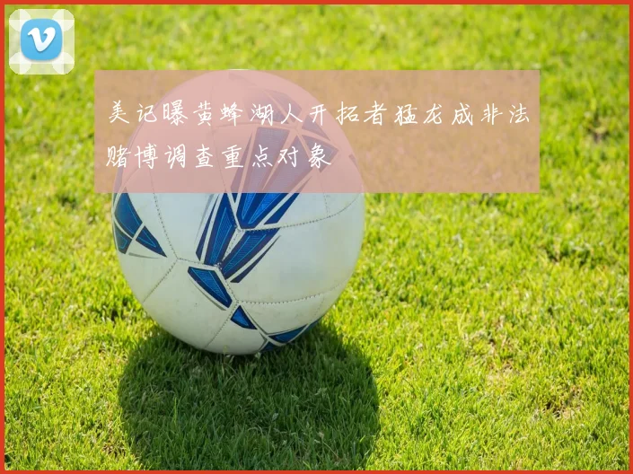美记曝黄蜂湖人开拓者猛龙成非法赌博调查重点对象