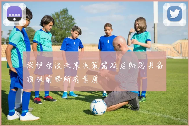 诺伊尔谈未来决策需延后凯恩具备顶级前锋所有素质