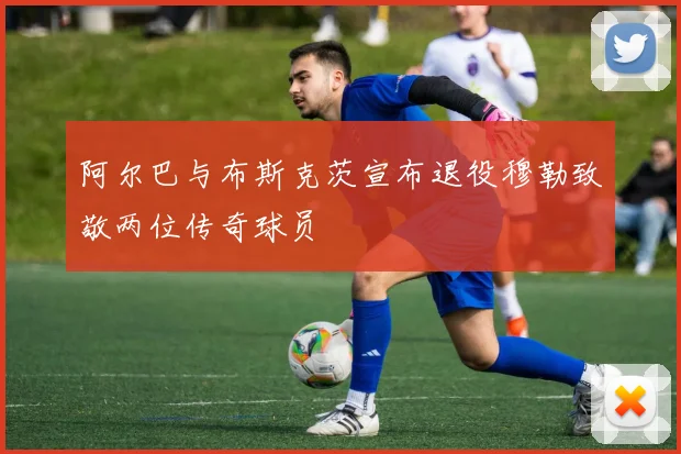 阿尔巴与布斯克茨宣布退役穆勒致敬两位传奇球员